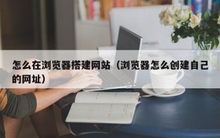 青岛怎么在浏览器搭建网站（浏览器怎么创建自己的网址）
