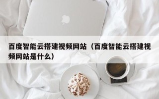 青岛百度智能云搭建视频网站（百度智能云搭建视频网站是什么）