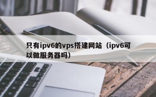 青岛只有ipv6的vps搭建网站（ipv6可以做服务器吗）